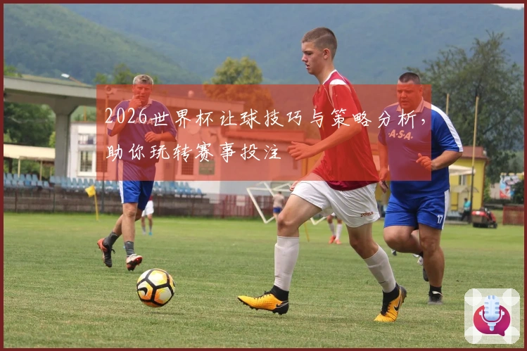 2026世界杯让球技巧与策略分析，助你玩转赛事投注