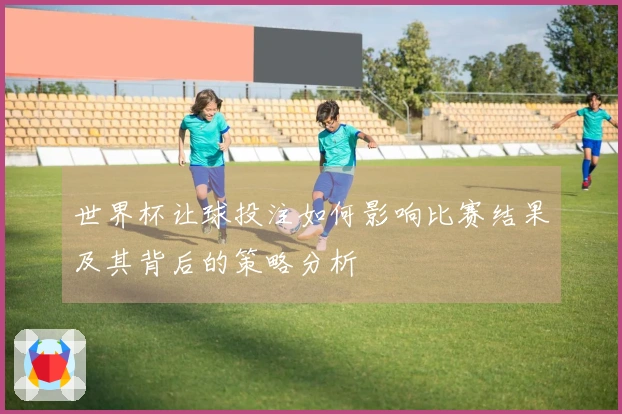 世界杯让球投注如何影响比赛结果及其背后的策略分析