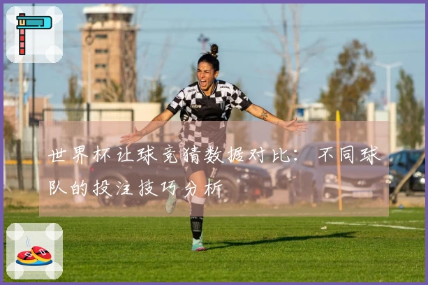 世界杯让球竞猜数据对比：不同球队的投注技巧分析